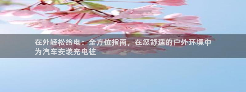 威廉希尔足球分析师：在外轻松给电：全方位指南，在您舒适的户外环境中
为汽车安装充电桩