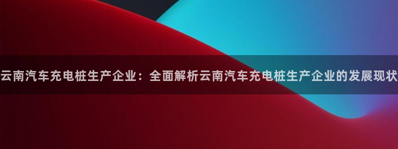 威廉希尔官网是多少：云南汽车充电桩生产企业：全面解析云南汽车充电桩生产企业的发展现状