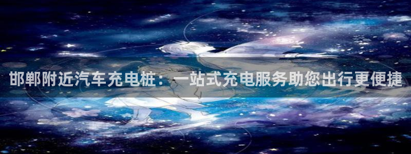 威廉客户端app下载：邯郸附近汽车充电桩：一站式充电服务助您出行更便捷