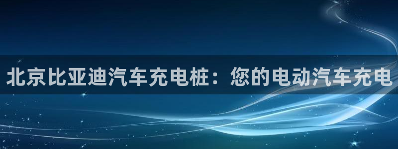 威廉希尔欧洲官网：北京比亚迪汽车充电桩：您的电动汽车充电